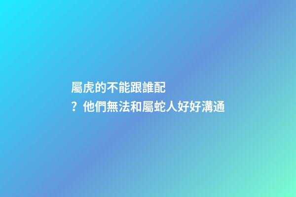 屬虎的不能跟誰配？他們無法和屬蛇人好好溝通